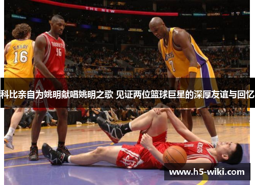 科比亲自为姚明献唱姚明之歌 见证两位篮球巨星的深厚友谊与回忆