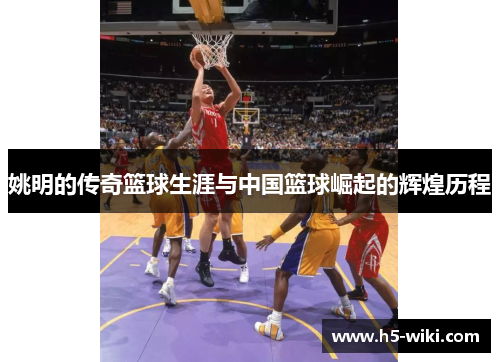 姚明的传奇篮球生涯与中国篮球崛起的辉煌历程