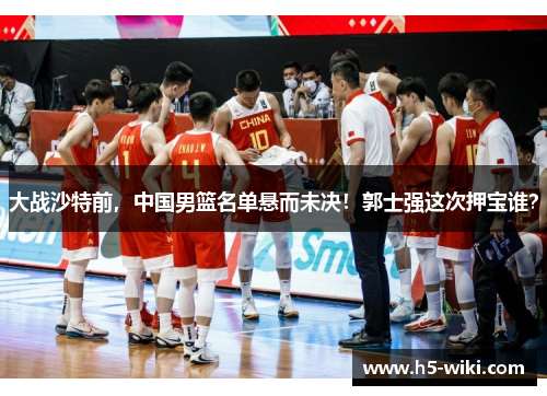 大战沙特前，中国男篮名单悬而未决！郭士强这次押宝谁？